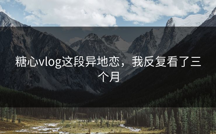 糖心vlog这段异地恋，我反复看了三个月
