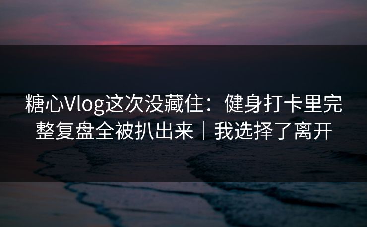糖心Vlog这次没藏住：健身打卡里完整复盘全被扒出来｜我选择了离开