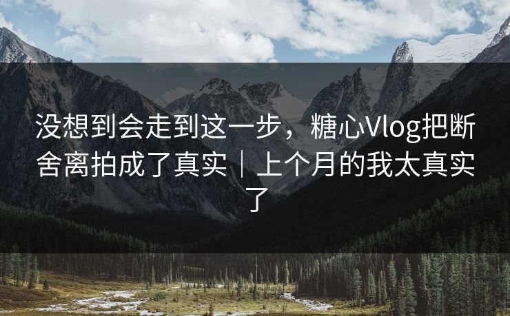 没想到会走到这一步，糖心Vlog把断舍离拍成了真实｜上个月的我太真实了