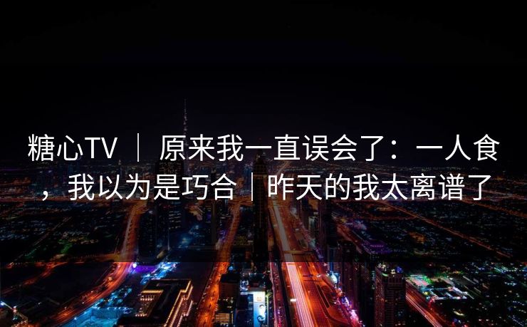 糖心TV ｜ 原来我一直误会了：一人食，我以为是巧合｜昨天的我太离谱了