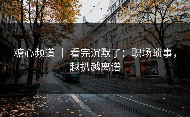 糖心频道 ｜ 看完沉默了：职场琐事，越扒越离谱