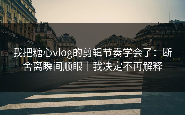 我把糖心vlog的剪辑节奏学会了：断舍离瞬间顺眼｜我决定不再解释