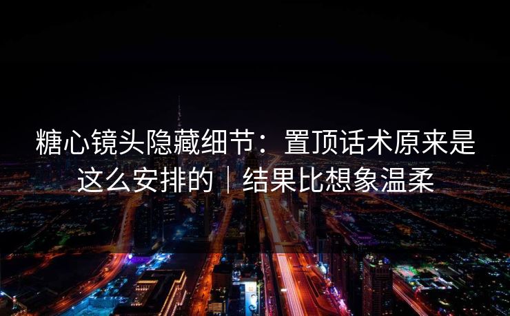 糖心镜头隐藏细节：置顶话术原来是这么安排的｜结果比想象温柔