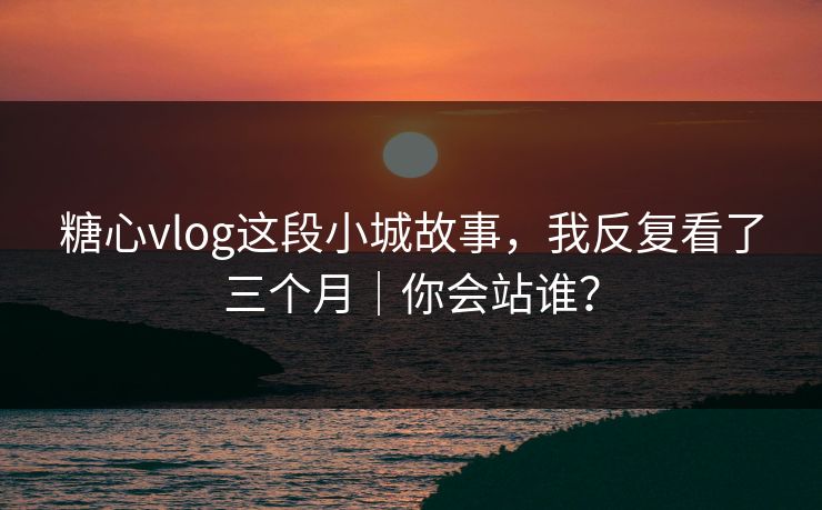 糖心vlog这段小城故事，我反复看了三个月｜你会站谁？