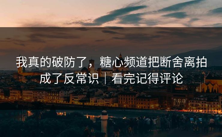 我真的破防了，糖心频道把断舍离拍成了反常识｜看完记得评论