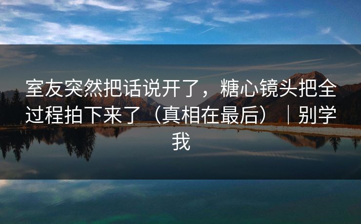 室友突然把话说开了，糖心镜头把全过程拍下来了（真相在最后）｜别学我
