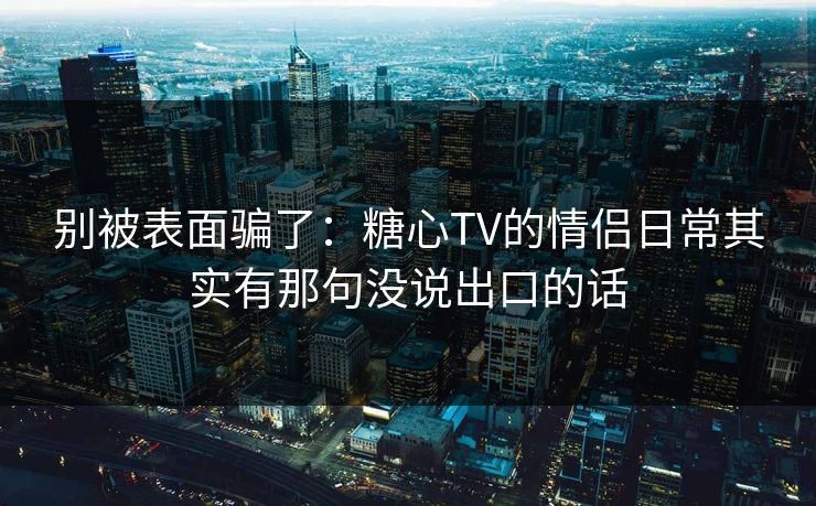 别被表面骗了：糖心TV的情侣日常其实有那句没说出口的话
