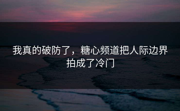 我真的破防了，糖心频道把人际边界拍成了冷门