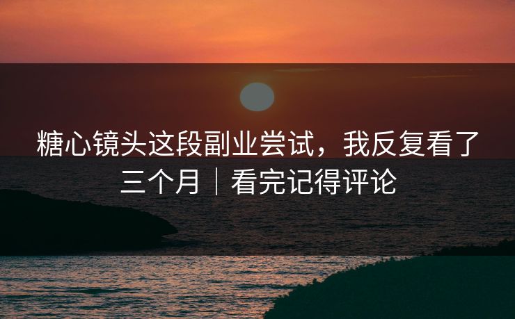 糖心镜头这段副业尝试，我反复看了三个月｜看完记得评论