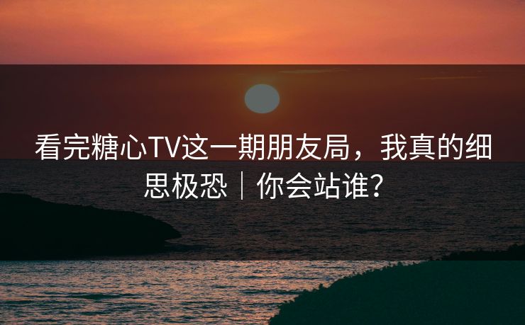 看完糖心TV这一期朋友局，我真的细思极恐｜你会站谁？