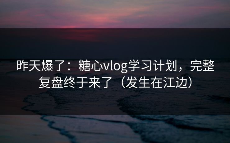 昨天爆了：糖心vlog学习计划，完整复盘终于来了（发生在江边）