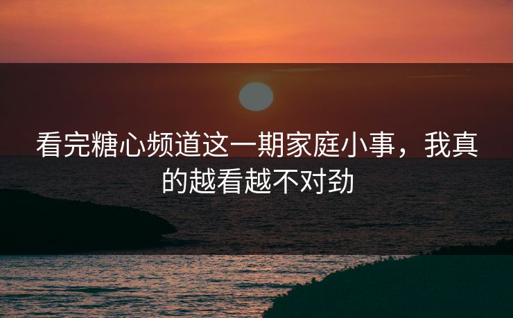 看完糖心频道这一期家庭小事，我真的越看越不对劲