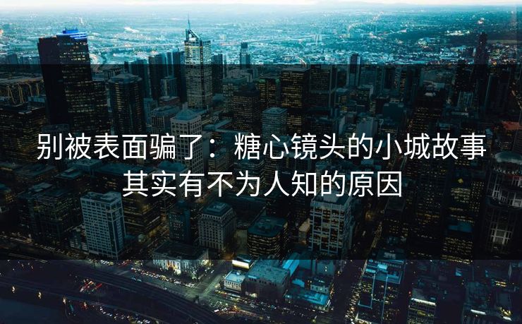 别被表面骗了：糖心镜头的小城故事其实有不为人知的原因