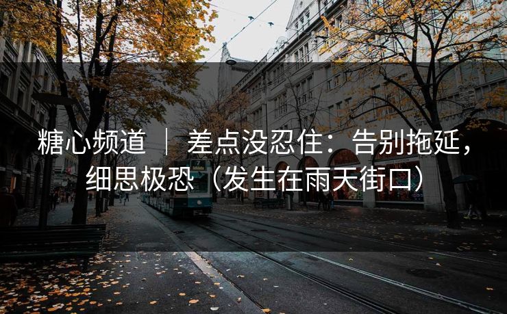 糖心频道 ｜ 差点没忍住：告别拖延，细思极恐（发生在雨天街口）