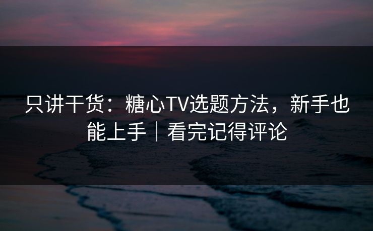 只讲干货：糖心TV选题方法，新手也能上手｜看完记得评论