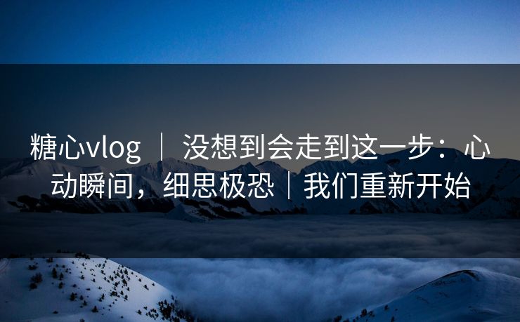 糖心vlog ｜ 没想到会走到这一步：心动瞬间，细思极恐｜我们重新开始