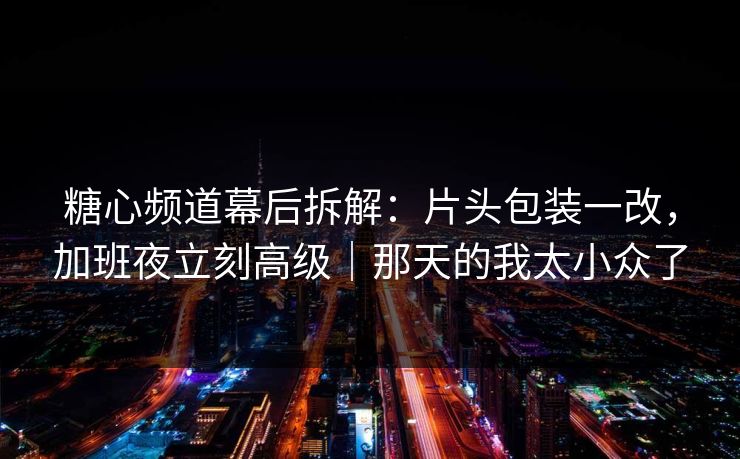 糖心频道幕后拆解：片头包装一改，加班夜立刻高级｜那天的我太小众了