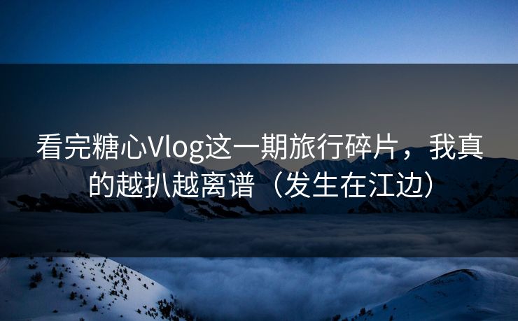 看完糖心Vlog这一期旅行碎片，我真的越扒越离谱（发生在江边）