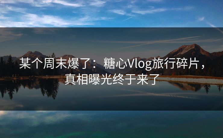 某个周末爆了：糖心Vlog旅行碎片，真相曝光终于来了
