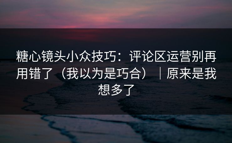 糖心镜头小众技巧：评论区运营别再用错了（我以为是巧合）｜原来是我想多了