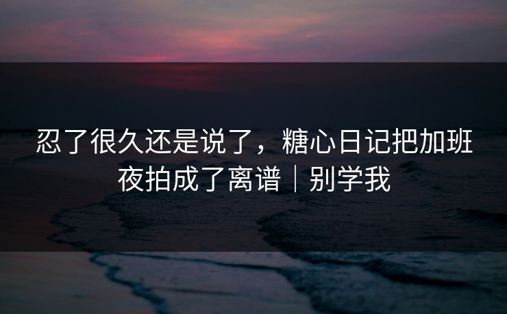 忍了很久还是说了，糖心日记把加班夜拍成了离谱｜别学我
