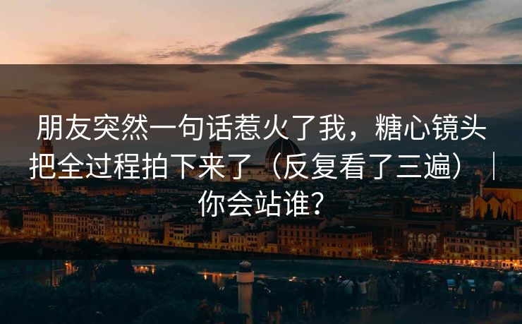 朋友突然一句话惹火了我，糖心镜头把全过程拍下来了（反复看了三遍）｜你会站谁？