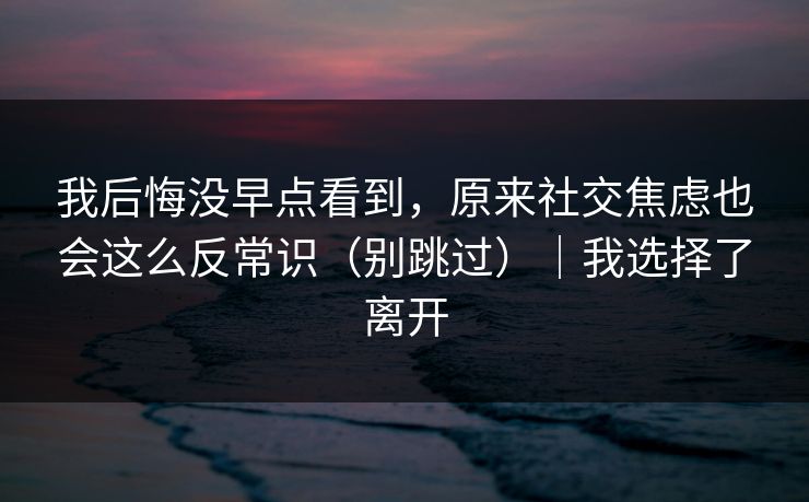 我后悔没早点看到，原来社交焦虑也会这么反常识（别跳过）｜我选择了离开