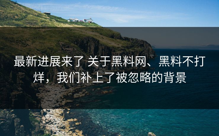 最新进展来了 关于黑料网、黑料不打烊，我们补上了被忽略的背景