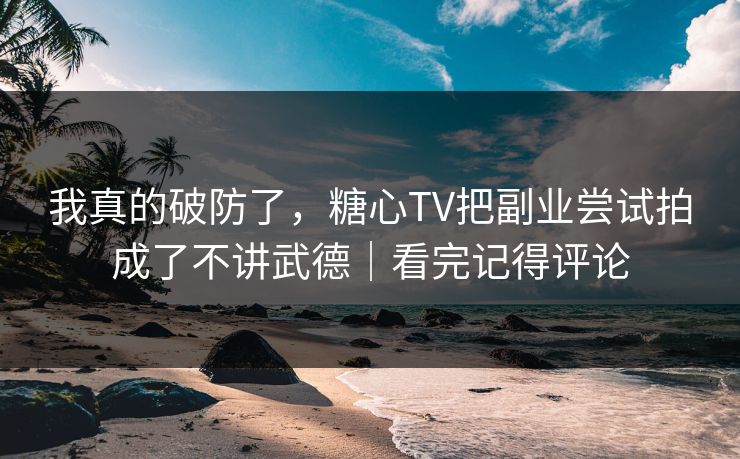 我真的破防了，糖心TV把副业尝试拍成了不讲武德｜看完记得评论
